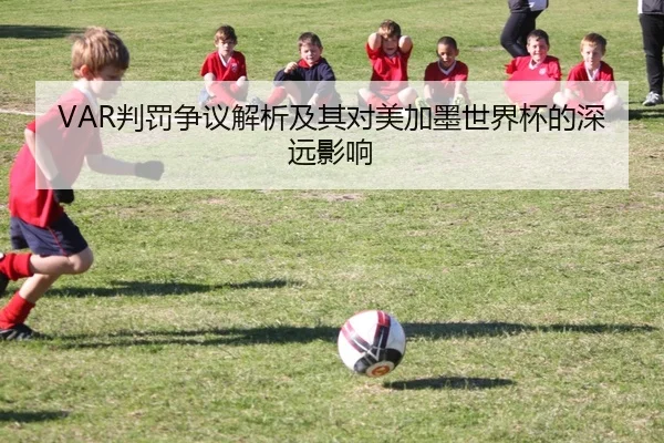 VAR判罚争议解析及其对美加墨世界杯的深远影响